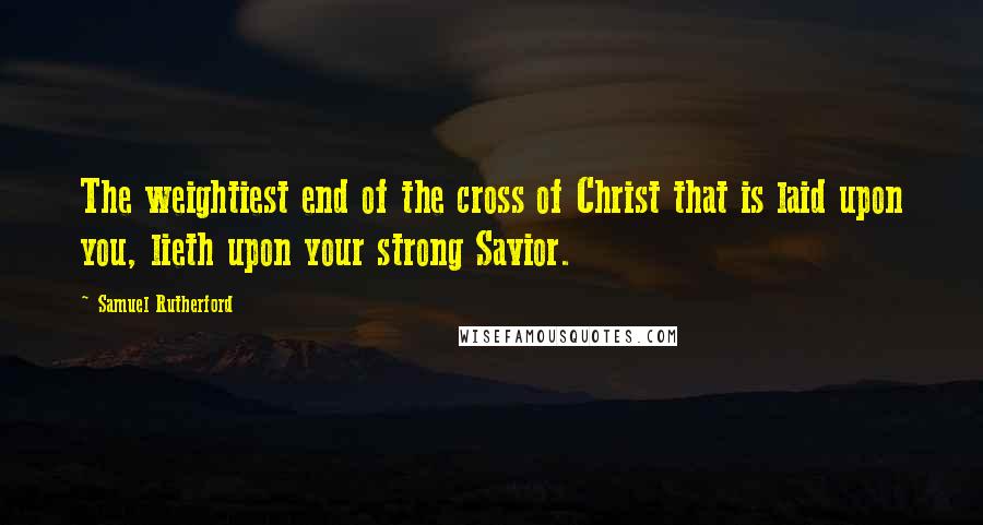 Samuel Rutherford Quotes: The weightiest end of the cross of Christ that is laid upon you, lieth upon your strong Savior.