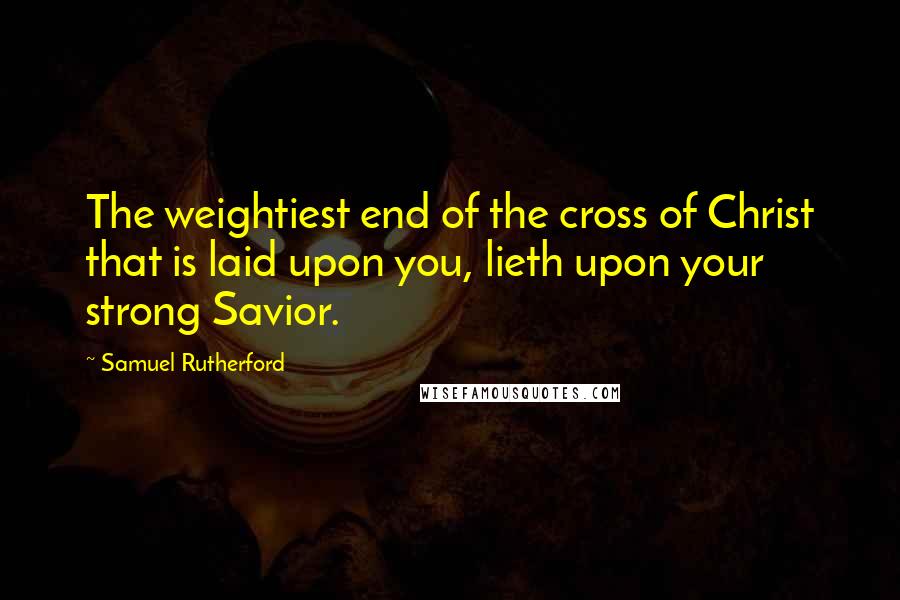 Samuel Rutherford Quotes: The weightiest end of the cross of Christ that is laid upon you, lieth upon your strong Savior.