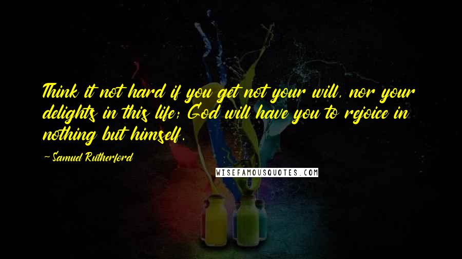 Samuel Rutherford Quotes: Think it not hard if you get not your will, nor your delights in this life; God will have you to rejoice in nothing but himself.
