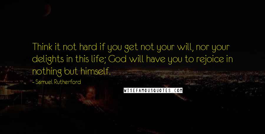 Samuel Rutherford Quotes: Think it not hard if you get not your will, nor your delights in this life; God will have you to rejoice in nothing but himself.