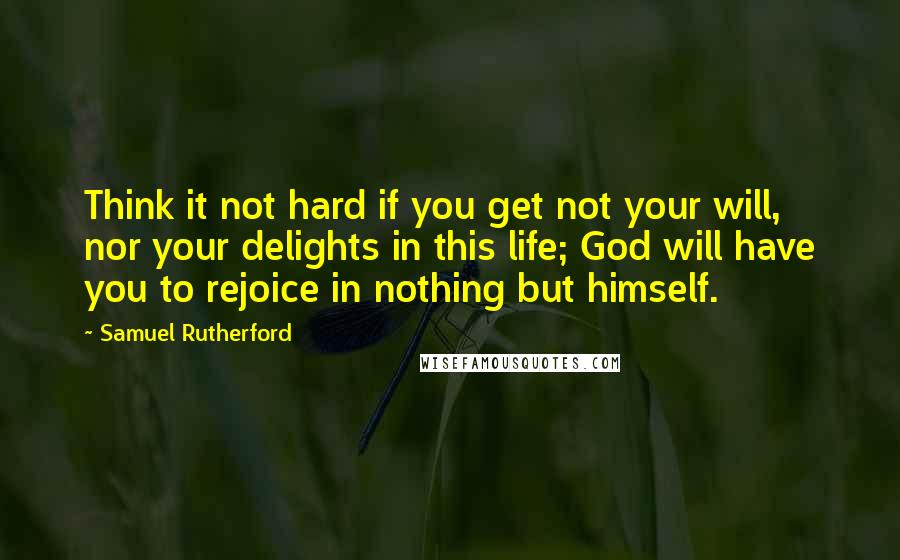 Samuel Rutherford Quotes: Think it not hard if you get not your will, nor your delights in this life; God will have you to rejoice in nothing but himself.