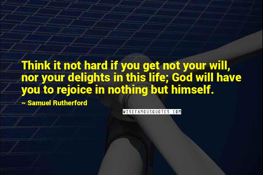 Samuel Rutherford Quotes: Think it not hard if you get not your will, nor your delights in this life; God will have you to rejoice in nothing but himself.