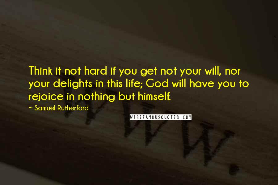 Samuel Rutherford Quotes: Think it not hard if you get not your will, nor your delights in this life; God will have you to rejoice in nothing but himself.