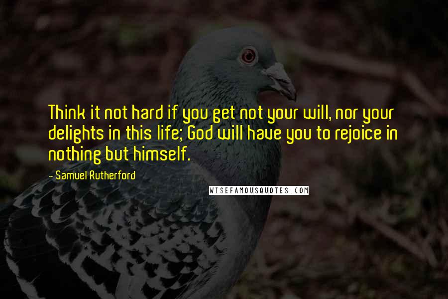 Samuel Rutherford Quotes: Think it not hard if you get not your will, nor your delights in this life; God will have you to rejoice in nothing but himself.