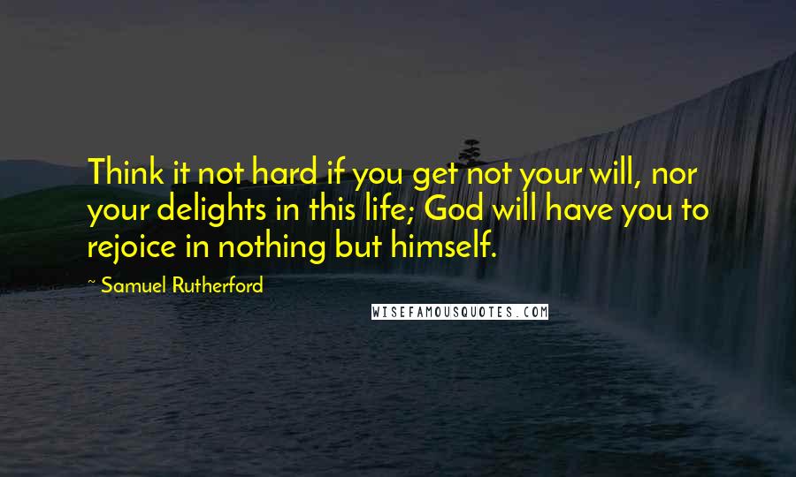 Samuel Rutherford Quotes: Think it not hard if you get not your will, nor your delights in this life; God will have you to rejoice in nothing but himself.