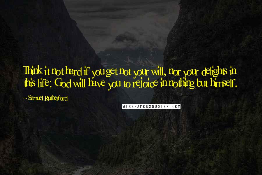 Samuel Rutherford Quotes: Think it not hard if you get not your will, nor your delights in this life; God will have you to rejoice in nothing but himself.