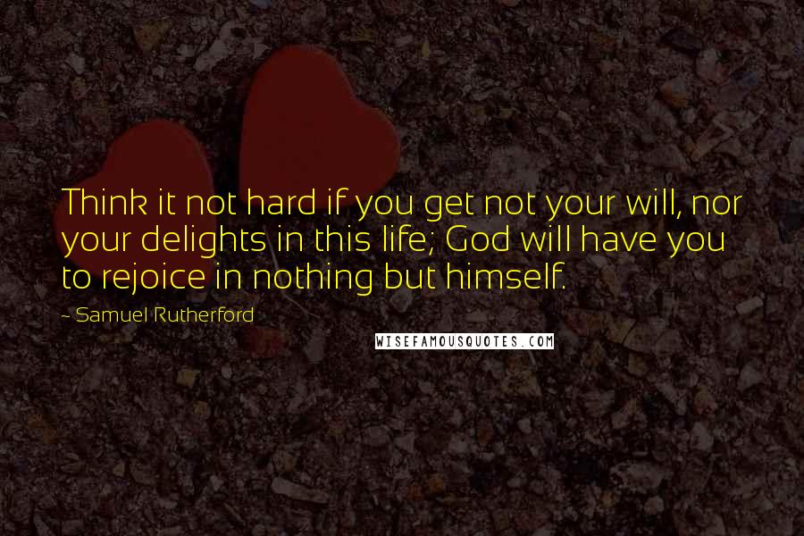 Samuel Rutherford Quotes: Think it not hard if you get not your will, nor your delights in this life; God will have you to rejoice in nothing but himself.