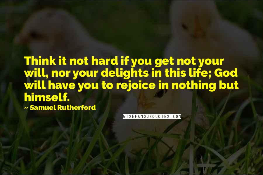 Samuel Rutherford Quotes: Think it not hard if you get not your will, nor your delights in this life; God will have you to rejoice in nothing but himself.