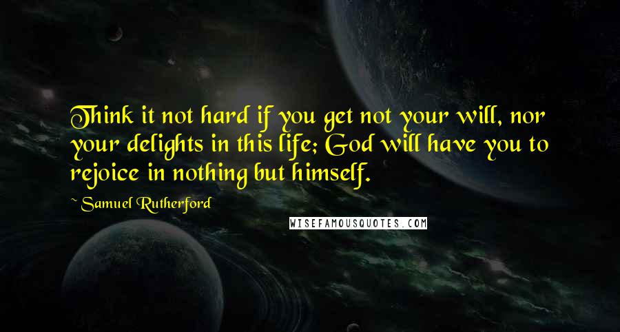 Samuel Rutherford Quotes: Think it not hard if you get not your will, nor your delights in this life; God will have you to rejoice in nothing but himself.