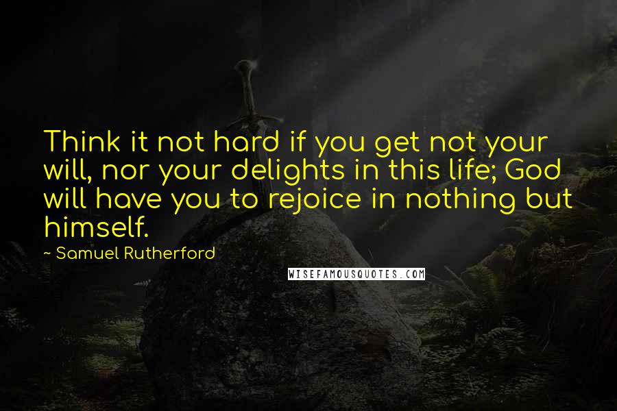 Samuel Rutherford Quotes: Think it not hard if you get not your will, nor your delights in this life; God will have you to rejoice in nothing but himself.