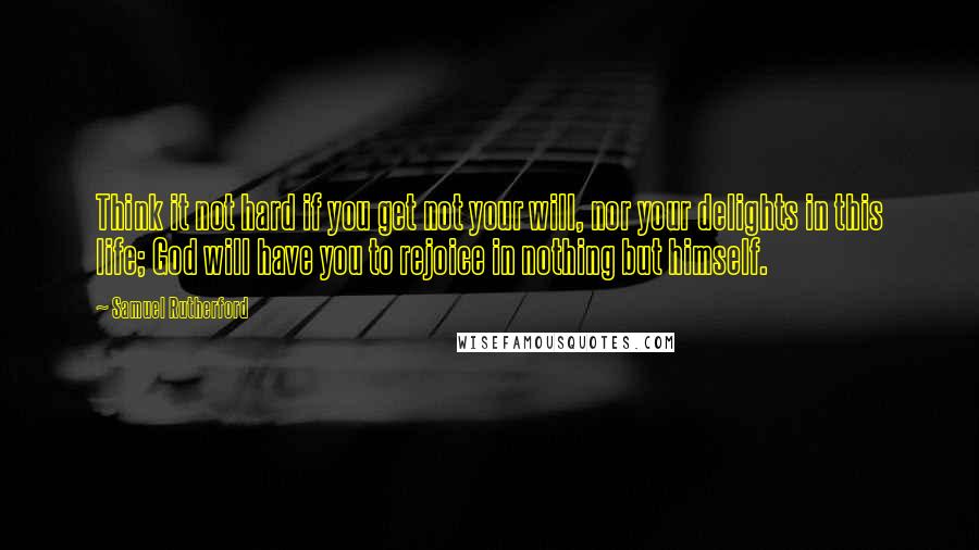 Samuel Rutherford Quotes: Think it not hard if you get not your will, nor your delights in this life; God will have you to rejoice in nothing but himself.