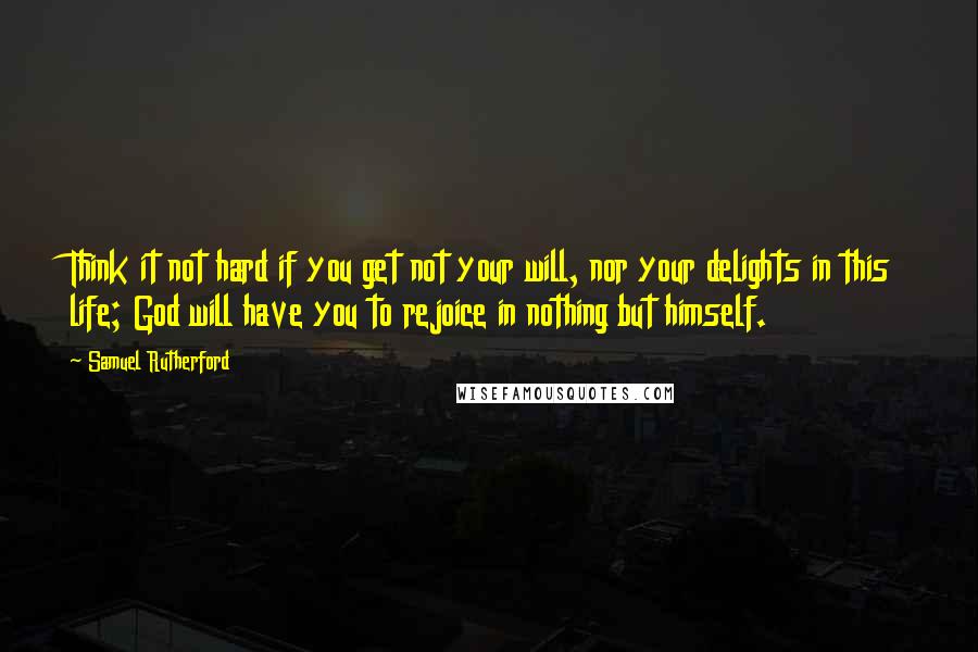 Samuel Rutherford Quotes: Think it not hard if you get not your will, nor your delights in this life; God will have you to rejoice in nothing but himself.