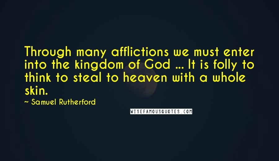 Samuel Rutherford Quotes: Through many afflictions we must enter into the kingdom of God ... It is folly to think to steal to heaven with a whole skin.