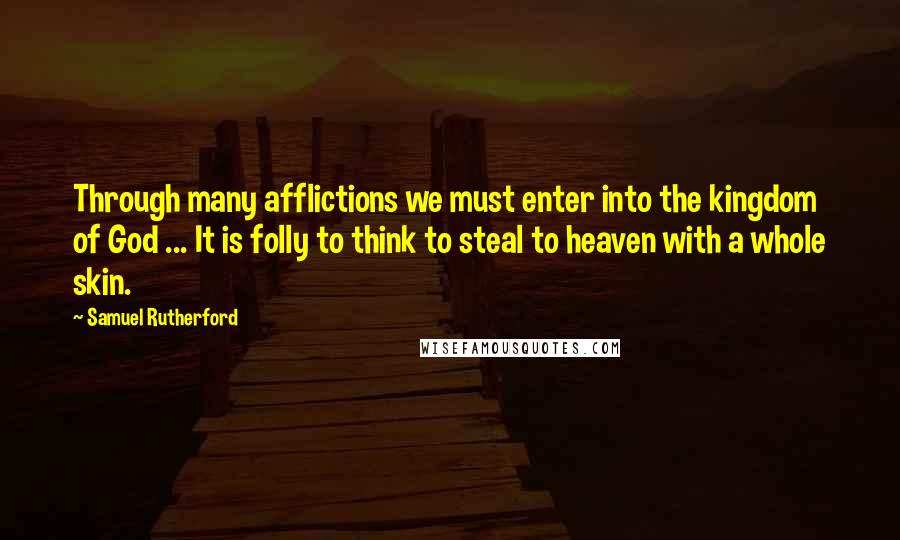 Samuel Rutherford Quotes: Through many afflictions we must enter into the kingdom of God ... It is folly to think to steal to heaven with a whole skin.