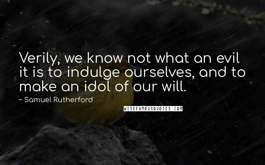 Samuel Rutherford Quotes: Verily, we know not what an evil it is to indulge ourselves, and to make an idol of our will.