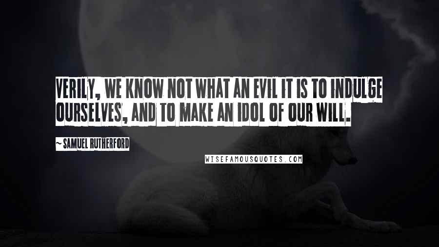 Samuel Rutherford Quotes: Verily, we know not what an evil it is to indulge ourselves, and to make an idol of our will.