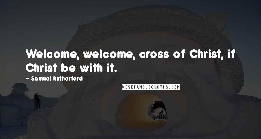 Samuel Rutherford Quotes: Welcome, welcome, cross of Christ, if Christ be with it.