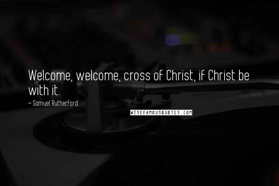 Samuel Rutherford Quotes: Welcome, welcome, cross of Christ, if Christ be with it.