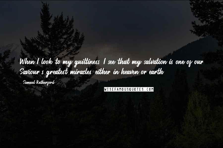 Samuel Rutherford Quotes: When I look to my guiltiness, I see that my salvation is one of our Saviour's greatest miracles, either in heaven or earth.