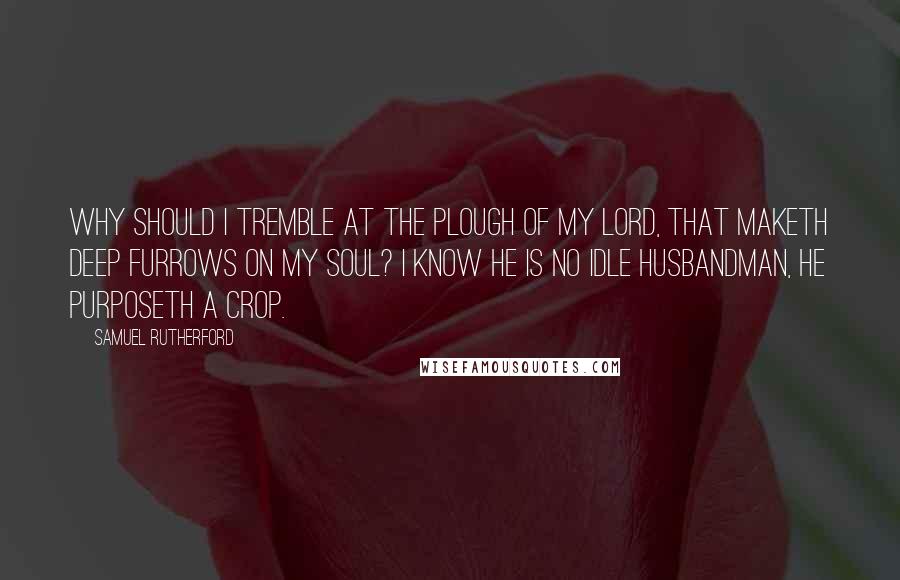 Samuel Rutherford Quotes: Why should I tremble at the plough of my Lord, that maketh deep furrows on my soul? I know He is no idle husbandman, He purposeth a crop.