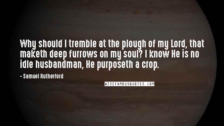 Samuel Rutherford Quotes: Why should I tremble at the plough of my Lord, that maketh deep furrows on my soul? I know He is no idle husbandman, He purposeth a crop.