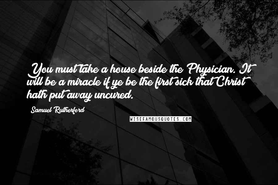 Samuel Rutherford Quotes: You must take a house beside the Physician. It will be a miracle if ye be the first sick that Christ hath put away uncured.