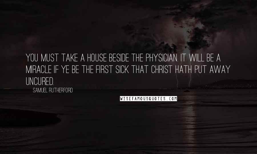 Samuel Rutherford Quotes: You must take a house beside the Physician. It will be a miracle if ye be the first sick that Christ hath put away uncured.