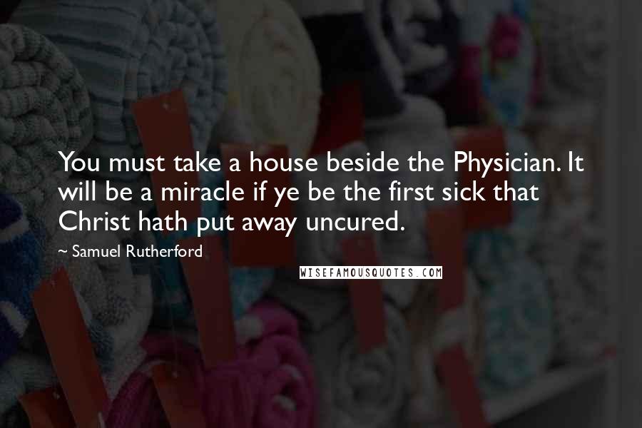 Samuel Rutherford Quotes: You must take a house beside the Physician. It will be a miracle if ye be the first sick that Christ hath put away uncured.