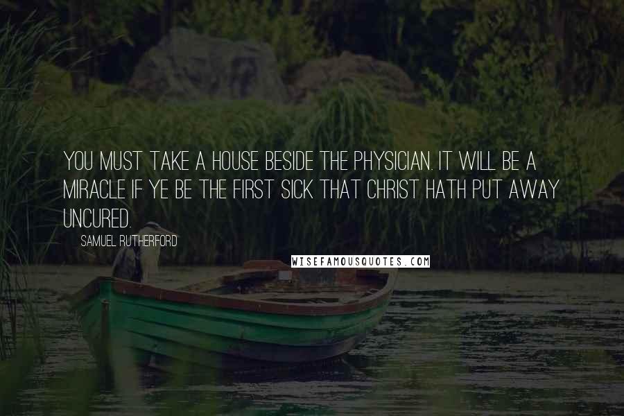 Samuel Rutherford Quotes: You must take a house beside the Physician. It will be a miracle if ye be the first sick that Christ hath put away uncured.