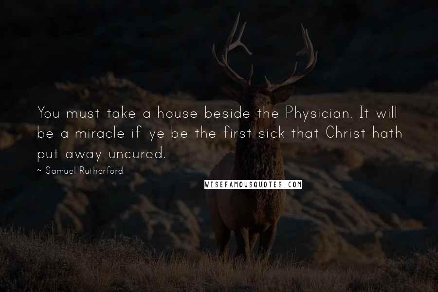 Samuel Rutherford Quotes: You must take a house beside the Physician. It will be a miracle if ye be the first sick that Christ hath put away uncured.