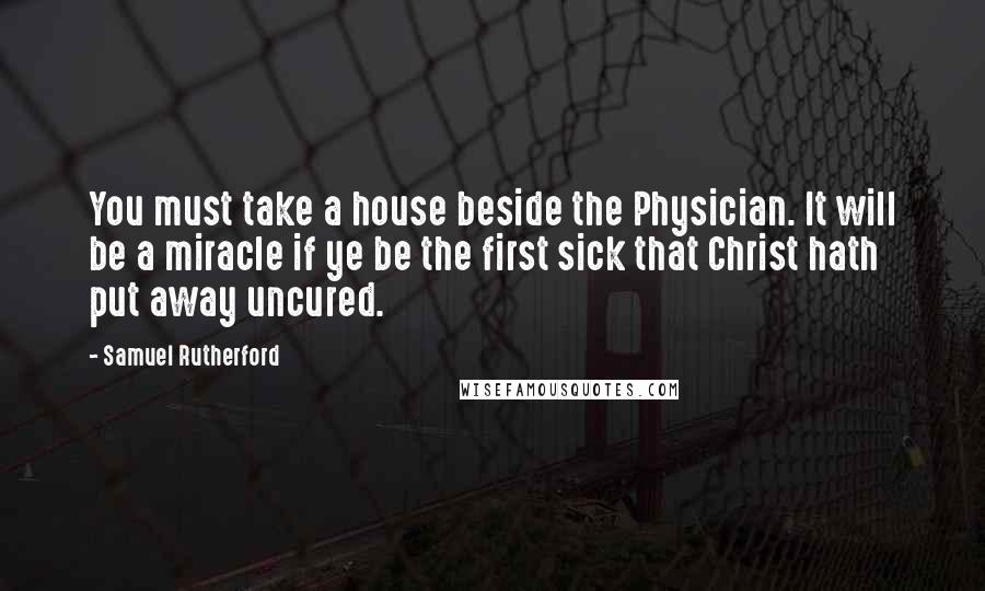 Samuel Rutherford Quotes: You must take a house beside the Physician. It will be a miracle if ye be the first sick that Christ hath put away uncured.