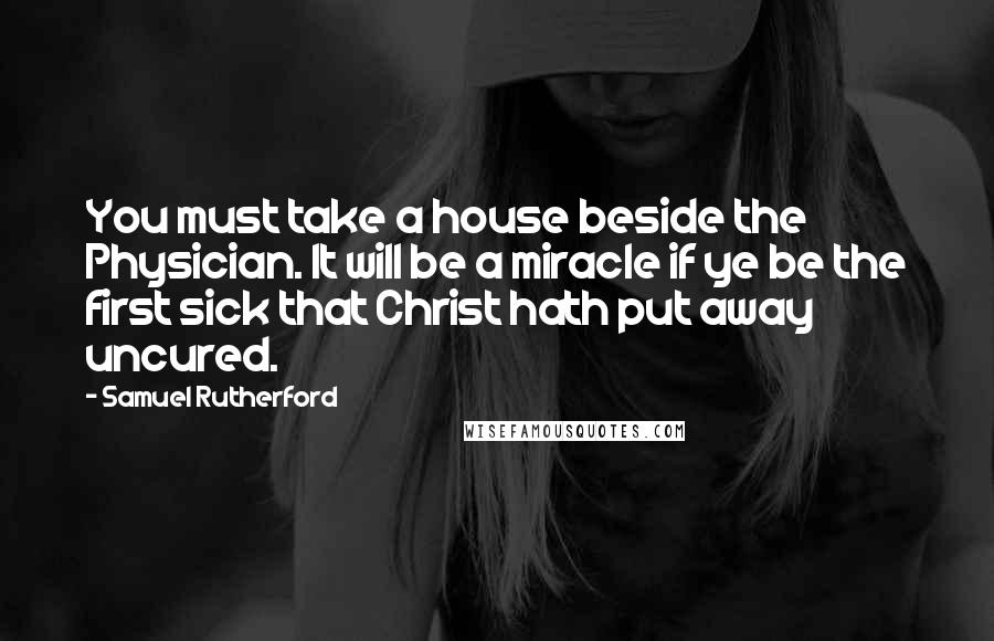 Samuel Rutherford Quotes: You must take a house beside the Physician. It will be a miracle if ye be the first sick that Christ hath put away uncured.