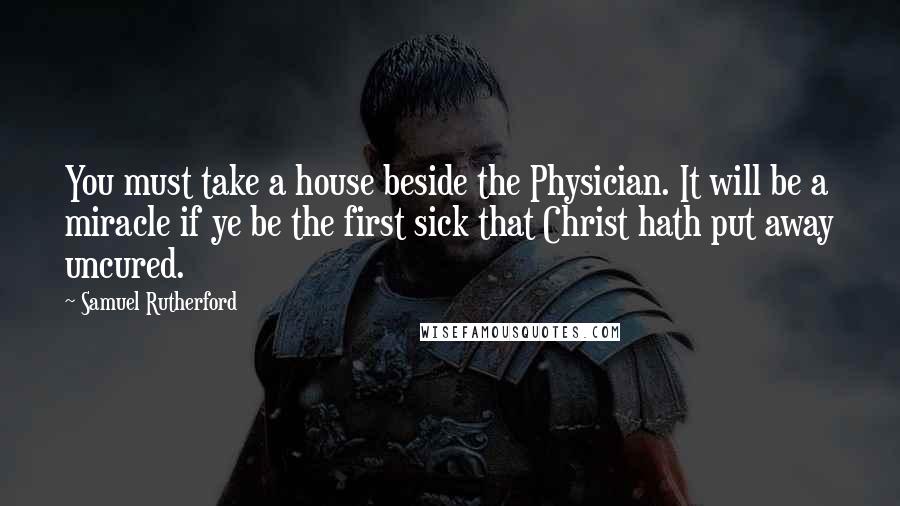 Samuel Rutherford Quotes: You must take a house beside the Physician. It will be a miracle if ye be the first sick that Christ hath put away uncured.