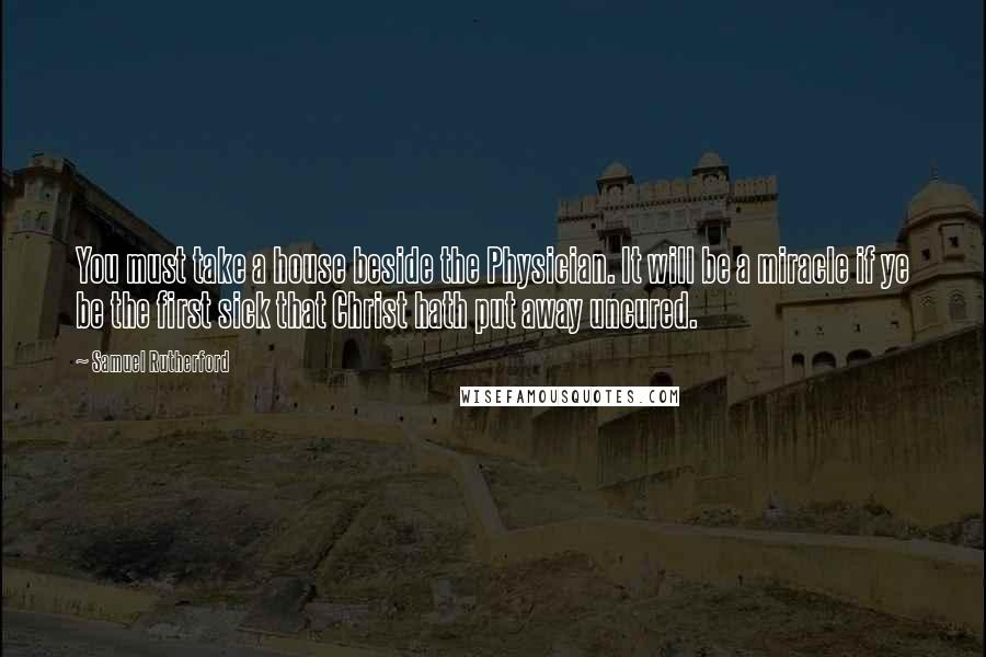 Samuel Rutherford Quotes: You must take a house beside the Physician. It will be a miracle if ye be the first sick that Christ hath put away uncured.