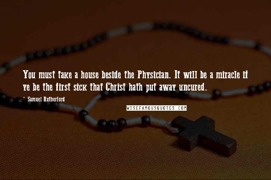 Samuel Rutherford Quotes: You must take a house beside the Physician. It will be a miracle if ye be the first sick that Christ hath put away uncured.