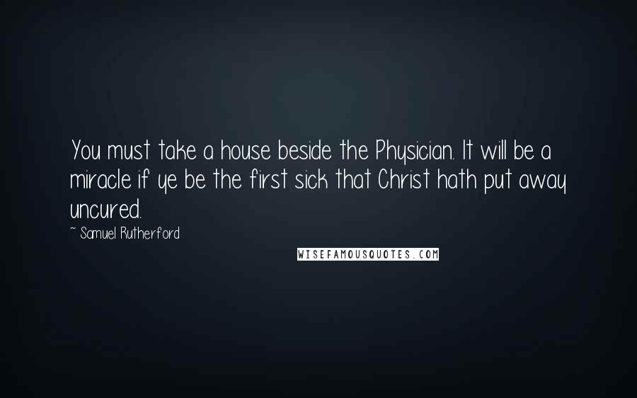 Samuel Rutherford Quotes: You must take a house beside the Physician. It will be a miracle if ye be the first sick that Christ hath put away uncured.