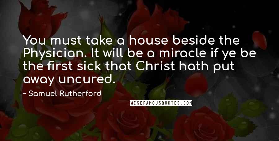 Samuel Rutherford Quotes: You must take a house beside the Physician. It will be a miracle if ye be the first sick that Christ hath put away uncured.