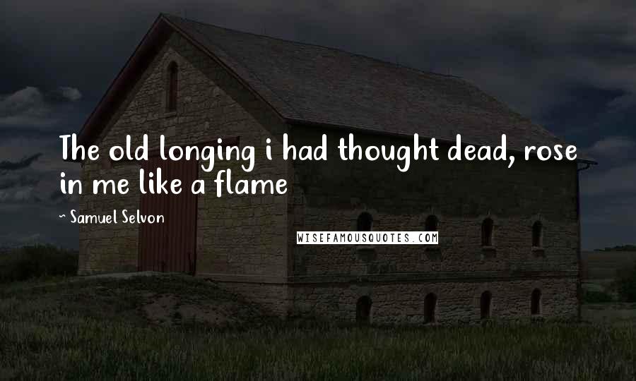 Samuel Selvon Quotes: The old longing i had thought dead, rose in me like a flame