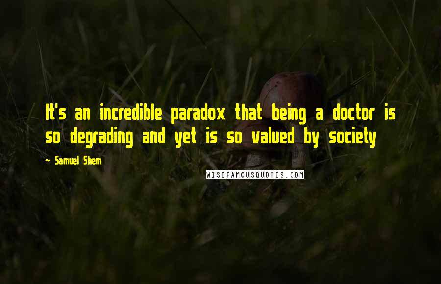 Samuel Shem Quotes: It's an incredible paradox that being a doctor is so degrading and yet is so valued by society