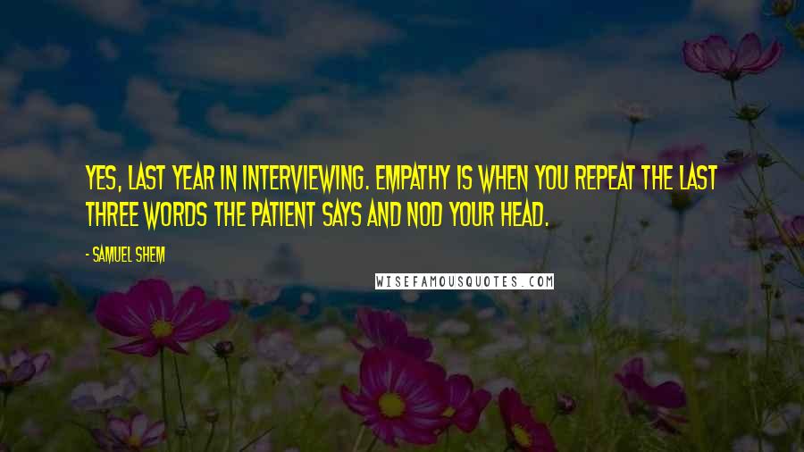 Samuel Shem Quotes: Yes, last year in interviewing. Empathy is when you repeat the last three words the patient says and nod your head.