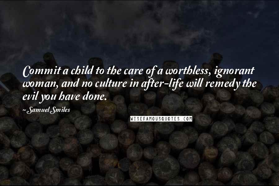 Samuel Smiles Quotes: Commit a child to the care of a worthless, ignorant woman, and no culture in after-life will remedy the evil you have done.