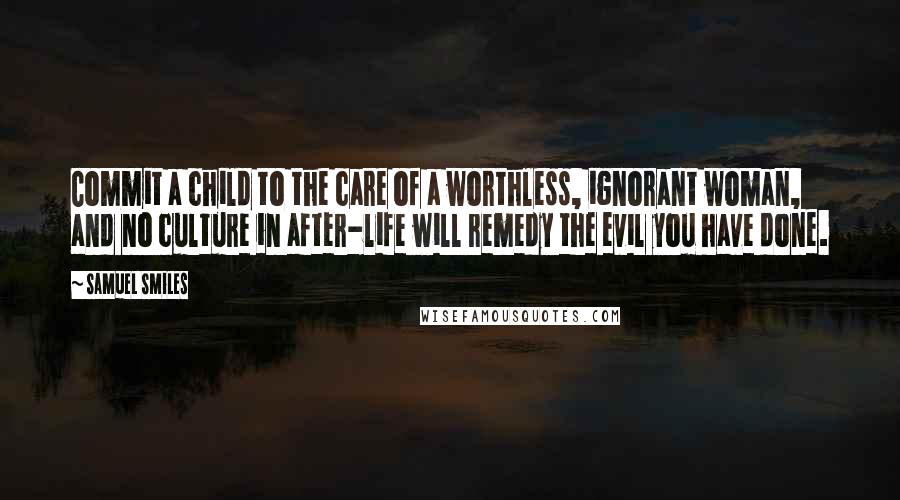 Samuel Smiles Quotes: Commit a child to the care of a worthless, ignorant woman, and no culture in after-life will remedy the evil you have done.