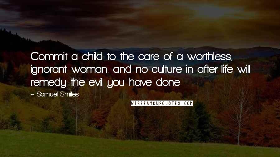 Samuel Smiles Quotes: Commit a child to the care of a worthless, ignorant woman, and no culture in after-life will remedy the evil you have done.