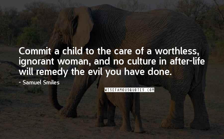 Samuel Smiles Quotes: Commit a child to the care of a worthless, ignorant woman, and no culture in after-life will remedy the evil you have done.