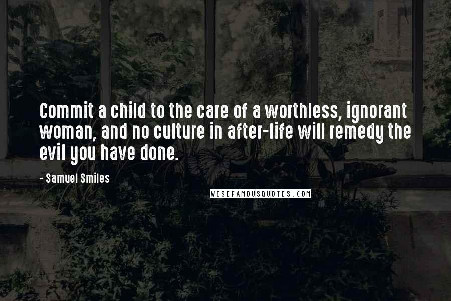 Samuel Smiles Quotes: Commit a child to the care of a worthless, ignorant woman, and no culture in after-life will remedy the evil you have done.