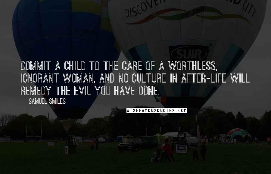 Samuel Smiles Quotes: Commit a child to the care of a worthless, ignorant woman, and no culture in after-life will remedy the evil you have done.