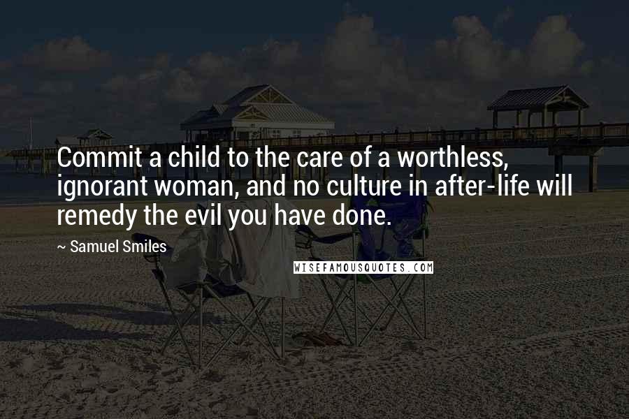 Samuel Smiles Quotes: Commit a child to the care of a worthless, ignorant woman, and no culture in after-life will remedy the evil you have done.