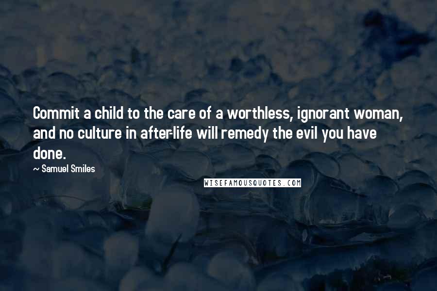 Samuel Smiles Quotes: Commit a child to the care of a worthless, ignorant woman, and no culture in after-life will remedy the evil you have done.