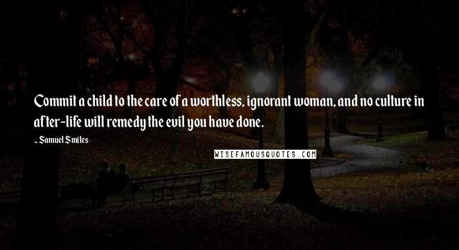 Samuel Smiles Quotes: Commit a child to the care of a worthless, ignorant woman, and no culture in after-life will remedy the evil you have done.