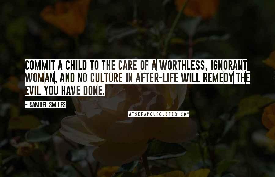 Samuel Smiles Quotes: Commit a child to the care of a worthless, ignorant woman, and no culture in after-life will remedy the evil you have done.